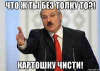 что ж ты без толку то?! картошку чисти!