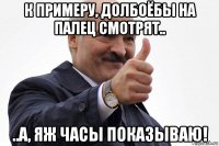 к примеру, долбоёбы на палец смотрят.. ..а, яж часы показываю!