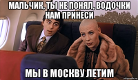 мальчик, ты не понял, водочки нам принеси мы в москву летим