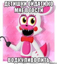 детишки ойдати ко мне в гости водку,пиво пить