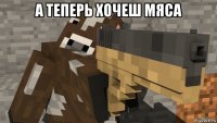 а теперь хочеш мяса 