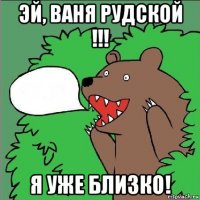 эй, ваня рудской !!! я уже близко!