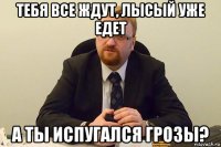 тебя все ждут, лысый уже едет а ты испугался грозы?