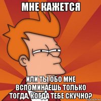 мне кажется или ты обо мне вспоминаешь только тогда, когда тебе скучно?