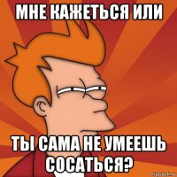 мне кажеться или ты сама не умеешь сосаться?