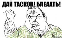 ДАЙ ТАСКОВ! БЛЕААТЬ!