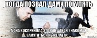 когда позвал даму погулять а она восприняла это как: "твоя знакомая замутиться не желает?"...