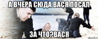 а вчера сюда вася посал за что?вася