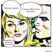 Конечно, милый. Я куплю тебе все что захочешь. Интересно, он догадался что я транс?