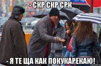 - скр скр срк - я те ща как покукарекаю!