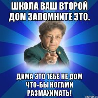 школа ваш второй дом запомните это. дима это тебе не дом что-бы ногами размахимать!