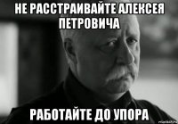 не расстраивайте алексея петровича работайте до упора