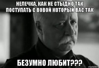 нелечка, как не стыдно так поступать с вовой который вас так безумно любит???