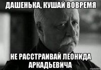 дашенька, кушай вовремя не расстраивай леонида аркадьевича