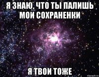 я знаю, что ты палишь мои сохраненки я твои тоже