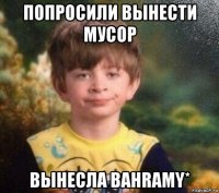 попросили вынести мусор вынесла bahramy*