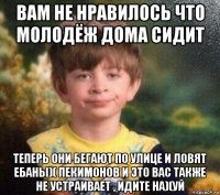 вам не нравилось что молодёж дома сидит теперь они бегают по улице и ловят ебаны)( пекимонов и это вас также не устраивает , идите на)(уй