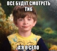 все будут смотреть ти6 а я в село