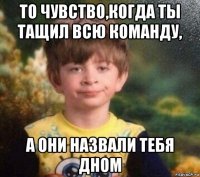 то чувство,когда ты тащил всю команду, а они назвали тебя дном