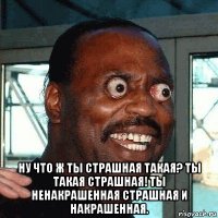  ну что ж ты страшная такая? ты такая страшная! ты ненакрашенная страшная и накрашенная.