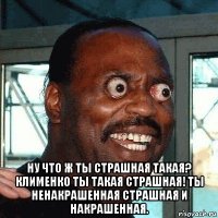  ну что ж ты страшная такая? клименко ты такая страшная! ты ненакрашенная страшная и накрашенная.