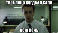 твоё лицо когда ел сало всю ночь