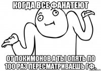 когда все фанатеют от покимонов а ты опять по 100 раз пересматриваешь гф.