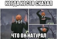 когда костя сказал что он натурал