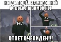 когда пошёл за морожкой и твоей любимой нет ответ очевиден!!!