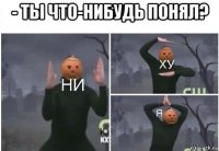 - ты что-нибудь понял? 