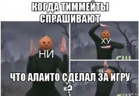 когда тиммейты спрашивают что алаито сделал за игру ?