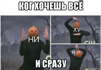 ког хочешь всё и сразу