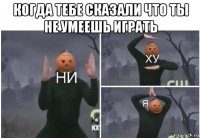 когда тебе сказали что ты не умеешь играть 