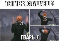 ты меня слушаеш ? тварь :(