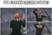 что славик сделал с утра? 