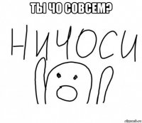 ты чо совсем? 