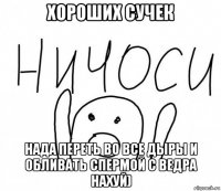 хороших сучек нада переть во все дыры и обливать спермой с ведра нахуй)