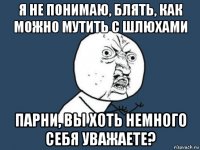 я не понимаю, блять, как можно мутить с шлюхами парни, вы хоть немного себя уважаете?