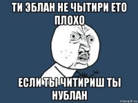 ти эблан не чытири ето плохо если ты читириш ты нублан