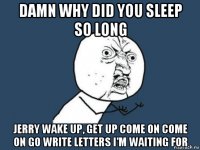 damn why did you sleep so long jerry wake up, get up come on come on go write letters i'm waiting for