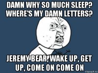 damn why so much sleep? where's my damn letters? jeremy bear, wake up, get up, come on come on