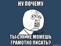 ну почему ты сук* не можешь грамотно писать?