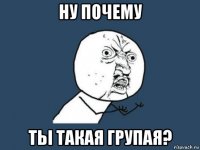 ну почему тьі такая групая?