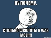 ну почему, столько школоты в war face!!!!