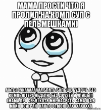 мама прости что я пролил на комп суп с пельмешками) ах ты сукаааааааа блять больше будешь без компьютера неделю без друзей и улицы!! (мама про себя) хотя мне насрать сама ща в майн поиграю как то отмою хахахахахха