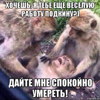 хочешь, я тебе еще веселую работу подкину?) дайте мне спокойно умереть!