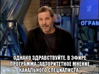  однако здравствуйте. в эфире программа "авторитетное мнение канального специалиста"