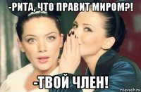 -рита, что правит миром?! -твой член!