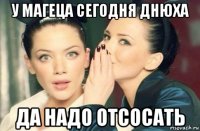 у магеца сегодня днюха да надо отсосать