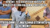 кричит, что он крутой киллер и владеет всеми видами огнестрела, а обойму от магазина отличить не может